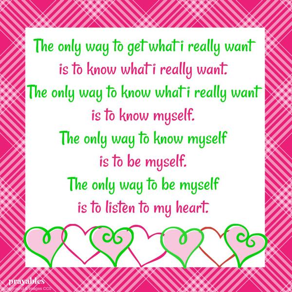 The only way to get what I really want is to know what I really want. And the only way to know what I really want is to know myself. And the only way to know myself is to be myself. And the only way to be myself is to listen to my
heart.