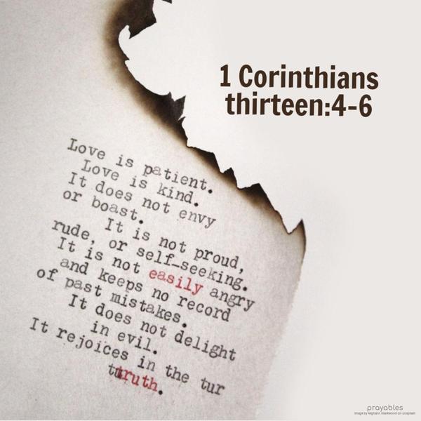 1 Corinthians 13:4-6 Love is patient, love is kind. It does not envy, it does not boast, it is not proud. It is not rude, it is not self-seeking, it is not easily
angered, it keeps no record of wrongs. Love does not delight in evil but rejoices with the truth.