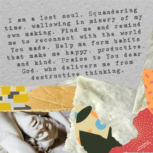 I am a lost soul. Squandering time, wallowing in the misery of my own making. Find me and remind me to reconnect with the world You made. Help me form habits that make me happy,
productive, and kind. Praise to You dear God, who delivers me from destructive thinking.