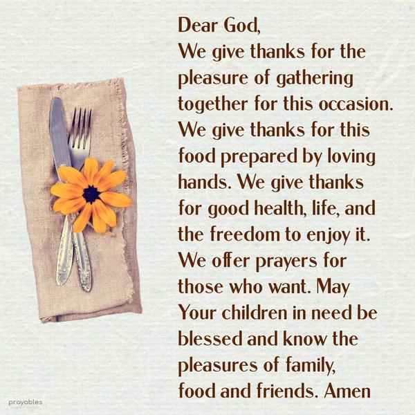 Dear God, We give thanks for the pleasure of gathering together for this occasion. We give thanks for this food prepared by loving hands. We give thanks for good health, life, and the
freedom to enjoy it all. We offer prayers for those who want. May Your children in need today be blessed and know the pleasures of family, food, and friends. Amen