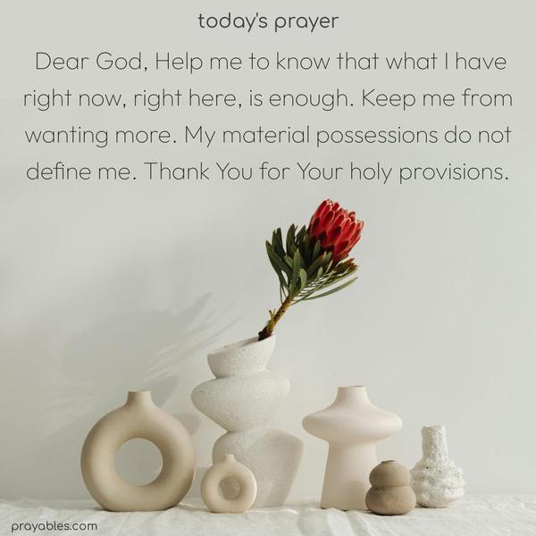 Dear God, Help me to know that what I have right now, right here, is enough. Keep me from wanting more. My material possessions do not define me. Thank You for Your holy provisions.