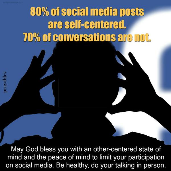 80% of social media posts are self-centered. 70% of conversations are not. May God bless you with an other-centered state of mind and the peace of mind to limit your participation on social media. Be healthy, do your talking in
person.