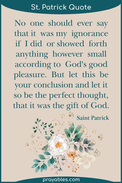 No one should ever say that it was my ignorance if I did or showed forth anything however small according to God's good pleasure; but let this be your
conclusion and let it so be thought, that - as is the perfect truth - it was the gift of God. Saint Patrick