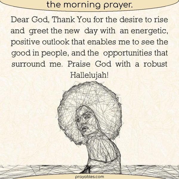 Dear God, Thank You for the desire to rise and greet the new day with an energetic, positive outlook that enables me to see the good in people, and the opportunities that
surround me. Praise God with a robust Hallelujah!