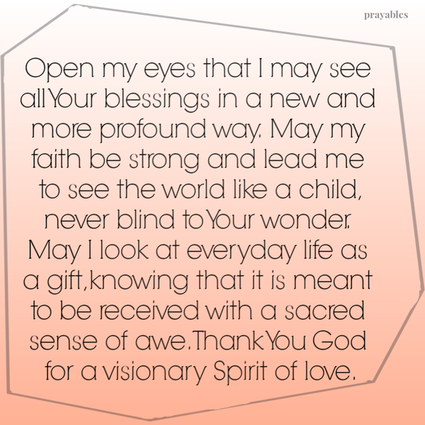 Open my eyes that I may see all Your blessings in a new and more profound way. May my faith be strong and lead me to see the world like a child, never blind to Your wonder. May I look at everyday life as a gift knowing that it is meant to be received with a sacred sense of awe. Thank You God for a visionary Spirit of love.