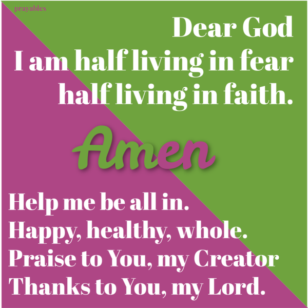 Dear God, I am half living in fear and half living in faith. Help me be all in. Happy, healthy and whole. Praise to You, my Creator. Thanks to You, my Lord. Amen