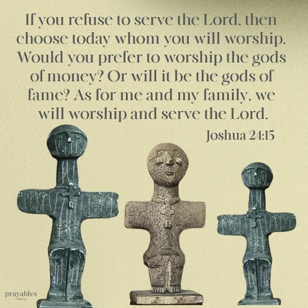 Joshua 24:15 If you refuse to serve the Lord, then choose today whom you will worship. Would you prefer to worship the gods of money? Or will it be the gods of fame? As for
me and my family, we will worship and serve the Lord.