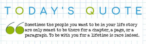 Sometimes the people you want to be in your life story are only meant to be there for a chapter, a page, or a paragraph. To be with you for a
lifetime is rare indeed.
