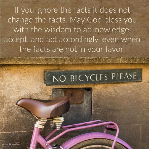 If you ignore the facts it does not change the facts. May God bless you with the wisdom to acknowledge, accept, and act accordingly, even when the facts
are not in your favor.