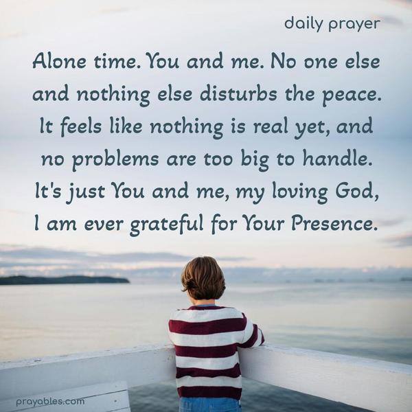 Alone time. You and me. No one else and nothing else disturbs the peace. It feels like nothing is real yet, and no problems are too big to handle. It's just You and me, my loving God, I am ever grateful for Your Presence.