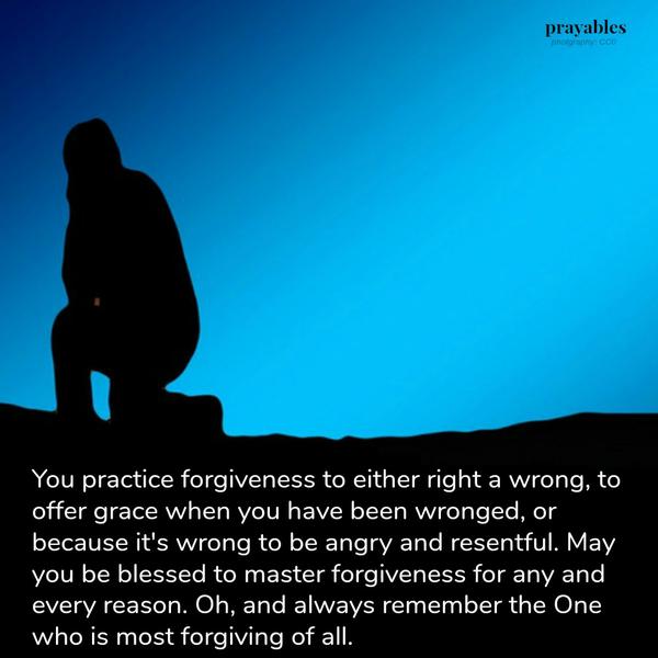 You practice forgiveness to either right a wrong, to offer grace when you have been wronged, or because it’s wrong to be angry and resentful. May you be blessed to master forgiveness for any and every reason. Oh, and always remember
there is One who is most forgiving of all.