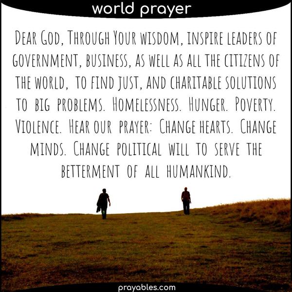 Dear God, Through Your wisdom, inspire leaders of government, business, as well as all citizens of the world, to find just, and charitable solutions to big problems.
Homelessness. Hunger. Poverty. Violence. Hear our prayer: Change hearts. Change minds. Change political will to serve the betterment of all humankind.