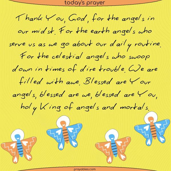 Thank You, God, for the angels in our midst. For the earth angels who serve us as we go about our daily routine. For the celestial angels who swoop down in times of dire trouble. We are filled with awe. Blessed are Your angels, blessed are we, blessed are You, holy King of angels and mortals.