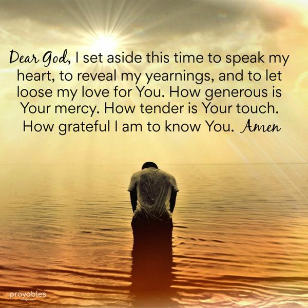 Dear God, I set aside this time to speak my heart, to reveal my yearnings, and to let loose my love for You. How generous is Your Mercy. How tender is Your
touch. How grateful I am to know You. Amen