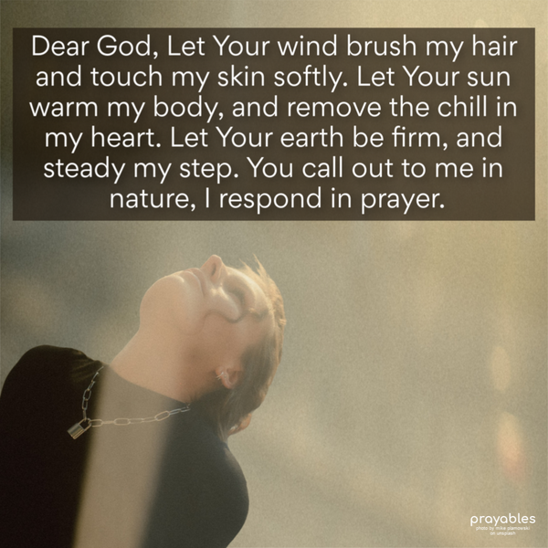 Dear God, Let Your wind brush my hair, and touch my skin softly. Let Your sun warm my body, and remove the chill in my heart. Let Your earth
be firm, and steady my step. You call out to me in nature, I respond in prayer.