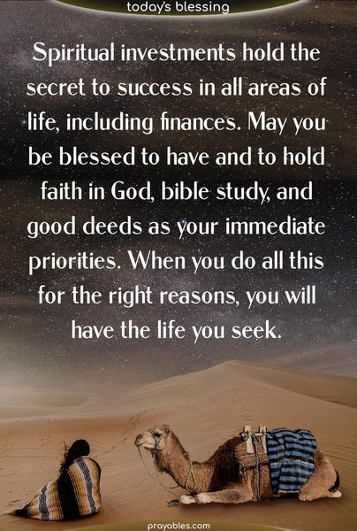 Spiritual investments hold the secret to success in all areas of life, including finances. May you be blessed to have and to hold faith in God, bible study, and good deeds as your immediate priorities. When you do all this for the right reasons, you will have the life you seek.