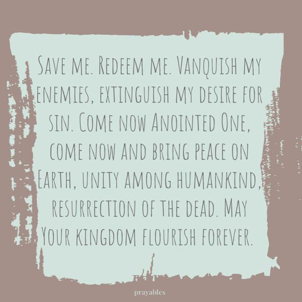 Save me. Redeem me. Vanquish my enemies, extinguish my desire for sin. Come now Anointed One, come now and bring peace on Earth, unity among humankind, resurrection of the
dead. May Your kingdom flourish forever.