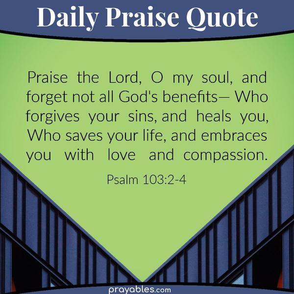 Psalm 103:2-4 Praise the Lord, O my soul, and forget not all God's benefits— Who forgives your sins, and heals you, Who saves your
life, and embraces you with love and compassion.