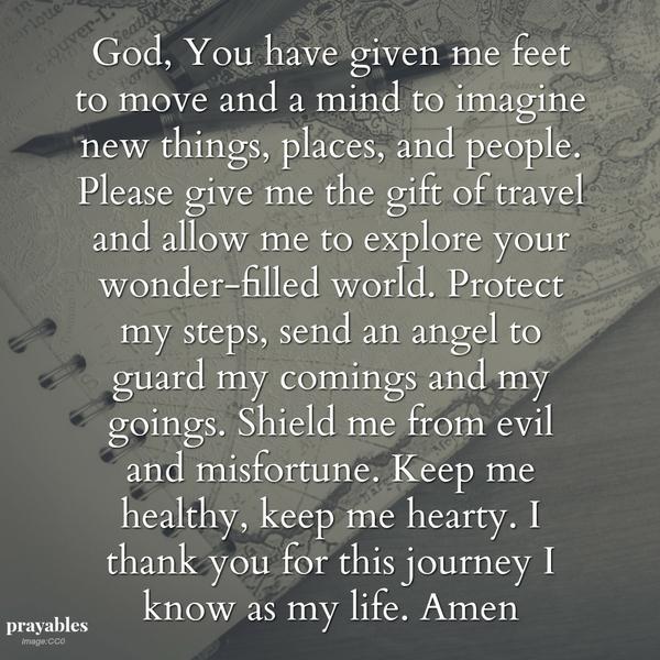 Please give me the gift of travel and allow me to explore your wonder-filled world. Protect my steps, send an angel to guard my comings and my goings. Shield me from evil and misfortune. Keep me healthy, keep me hearty. I thank you
for this journey I know as my life. Amen