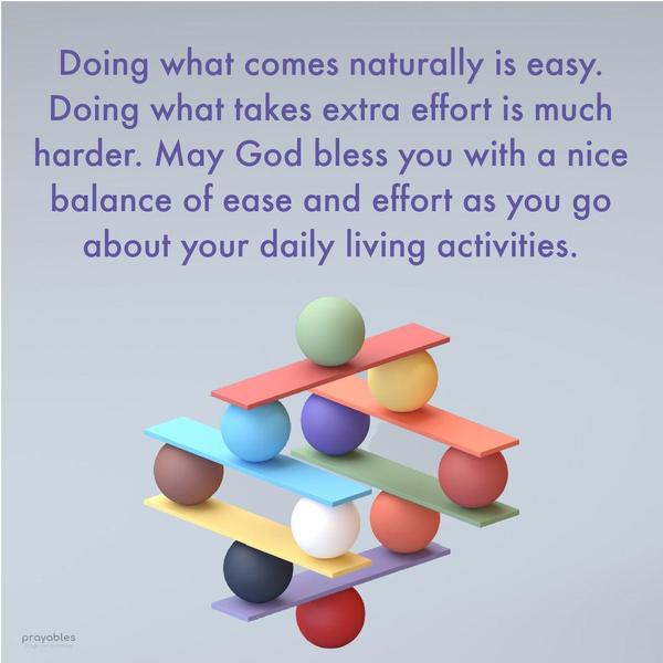 Doing what comes naturally is easy. Doing what takes extra effort is much harder. May God bless you with a nice balance of easy and effort as you go about
the daily activities of living. 