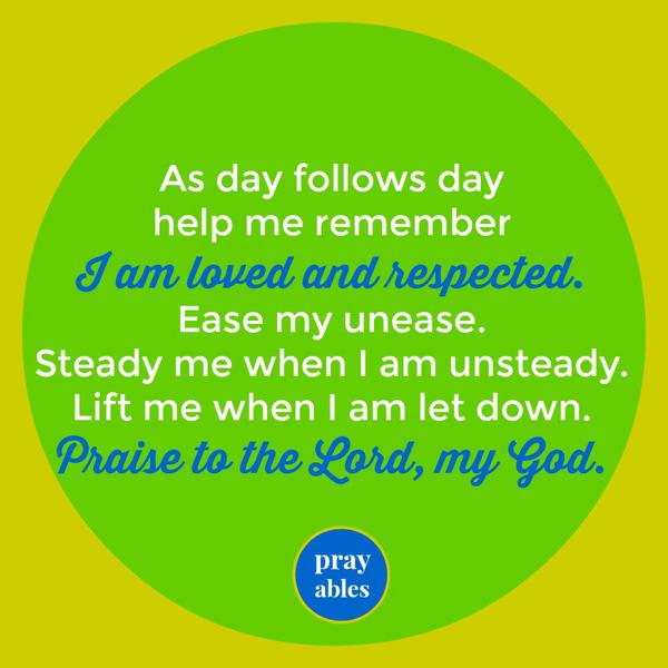 As day follows day help me remember I am loved and respected. Ease my unease. Steady me when I am unsteady. Lift me when I am let down. Praise to the Lord, my God.