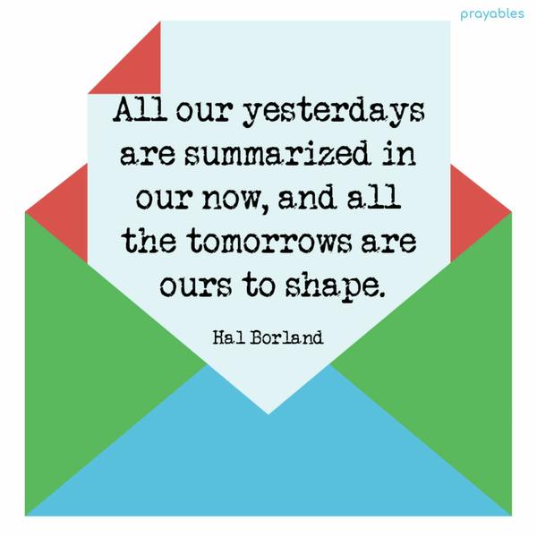 All our yesterdays are summarized in our now, and all the tomorrows are ours to shape. Hal Borland