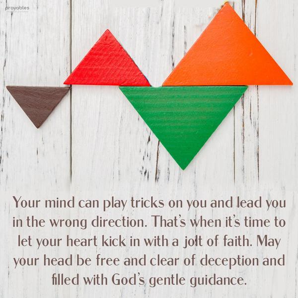 Your mind can play tricks on you and lead you in the wrong direction. That’s when it’s time to let your heart kick in with a jolt of faith. May your head
be free and clear of deception and filled with God’s gentle guidance.