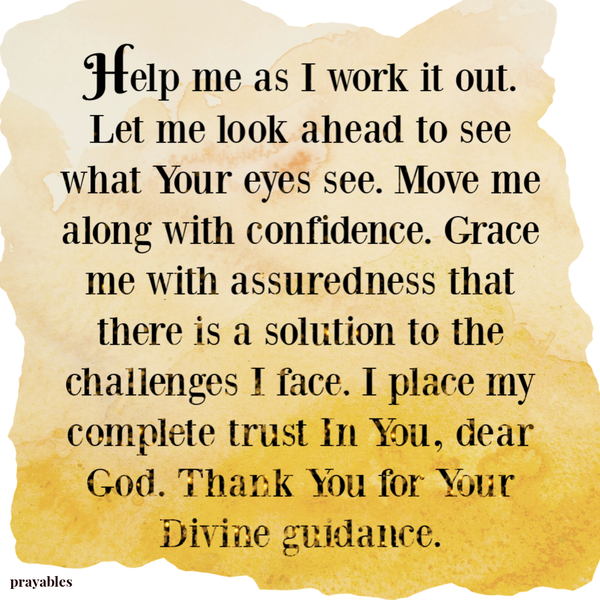 Help me as I work it out. Let me look ahead to see what Your eyes see. Move me along with confidence. Grace me with assuredness that there is a solution to the challenges I face. I place my complete trust In You, Dear God. Thank You for Your Divine
guidance.