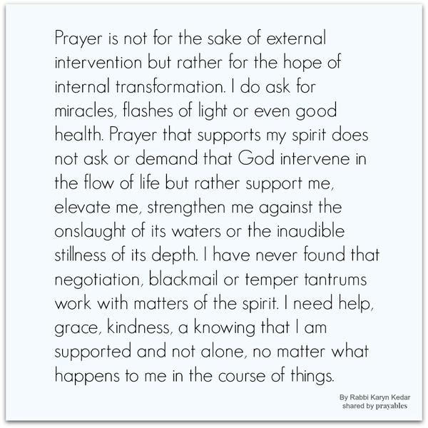 Prayer is not for the sake of external intervention but rather for the hope of internal transformation. I do ask for miracles, flashes of light or even good health. Prayer that supports my spirit does not ask or demand that God
intervene in the flow of life but rather support me, elevate me, strengthen me against the onslaught of its waters or the inaudible stillness of its depth. I have never found that negotiation, blackmail or temper tantrums work with matters of the spirit. I need help, grace, kindness, a knowing that I am supported and not alone, no matter what happens to me in the course of things. Rabbi Karyn Kedar