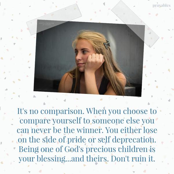 It’s no comparison. When you choose to compare yourself to someone else you can never be the winner. You either lose on the side of pride or self deprecation. Being one of
God’s precious children is your blessing…and theirs. Don’t ruin it.