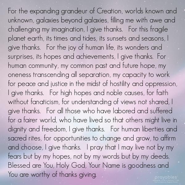 For the expanding grandeur of Creation, worlds known and unknown, galaxies beyond galaxies, filling us with awe and challenging our imaginations, We give thanks For this fragile planet
earth, its times and tides, its sunsets and seasons, We give thanks. For the joy of human life, its wonders and surprises, its hopes and achievements, We give thanks. For human community, our common past and future hope, our oneness transcending all separation, our capacity to work for peace and justice in the midst of hostility and oppression, We give thanks. For high hopes and noble causes, for faith without fanaticism, for understanding of views not shared, We give thanks. For all those who
have labored and suffered for a fairer world, who have lived so that others might live in dignity and freedom, We give thanks. For human liberties and sacred rites, for opportunities to change and grow, to affirm and choose, We give thanks. We pray that we may live not by our fears but by our hopes, not by our words but by our deeds. Blessed are You, Almighty God, Your Name is goodness and You are worthy of thanks giving. adapted by CCAR in Mishkan T’Filah from a prayer by Eugene Pickett