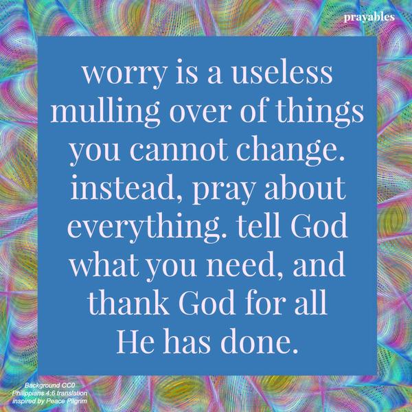 Philippians 4:6 Worry is a useless mulling over of things you cannot change. Instead, pray about everything. Tell God what you need, and thank God for all He has done.