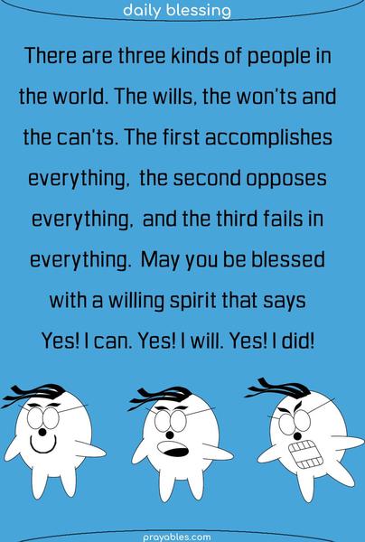 There are three kinds of people in the world. The wills, the won’ts and the can’ts. The first accomplishes everything, the second opposes everything, and the third fails in everything. May you be blessed with a willing spirit that says yes I can, yes I will, yes, I did!