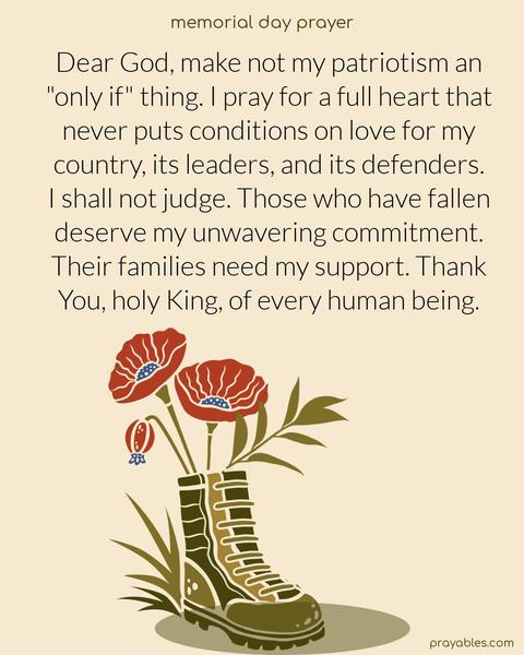  Dear God, make not my patriotism an "only if" thing. I pray for a full heart that never puts conditions on love for my country, its leaders, and its defenders. I shall not judge. Those who have fallen deserve my unwavering commitment. Their families need my support. Thank You, holy King, of
every human being.