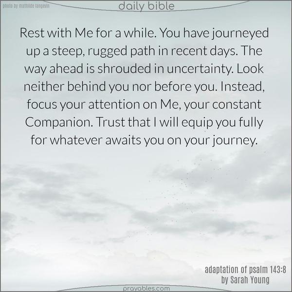 Rest with Me for a while. You have journeyed up a steep, rugged path in recent days. The way ahead is shrouded in uncertainty. Look neither behind you nor before you. Instead, focus your attention on Me, your constant Companion. Trust that I will equip you fully for whatever awaits you on your journey. Adapted by Sarah Young