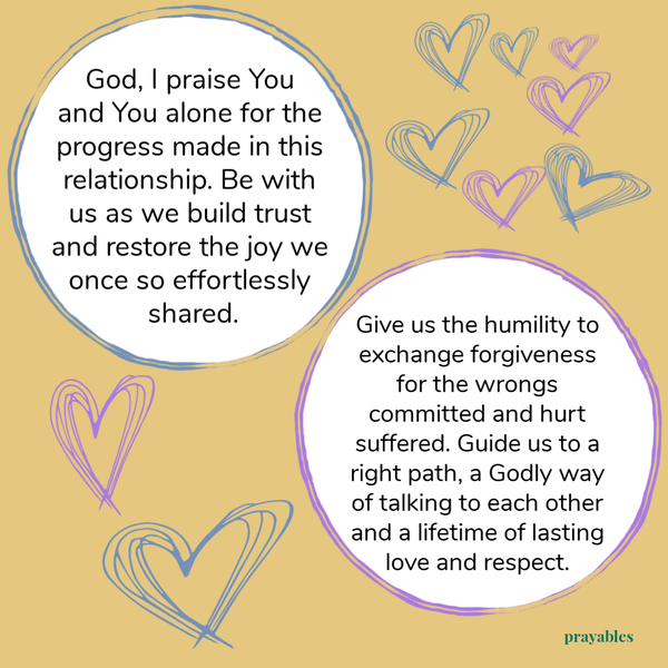 God I praise You and You alone for the progress made in this relationship. Be with us as we build trust and restore the joy we once so effortlessly shared. Give us the humility to exchange forgiveness for the wrongs committed and hurt
suffered. Guide us to a right path, a Godly way of talking to each other and a lifetime of lasting love and respect