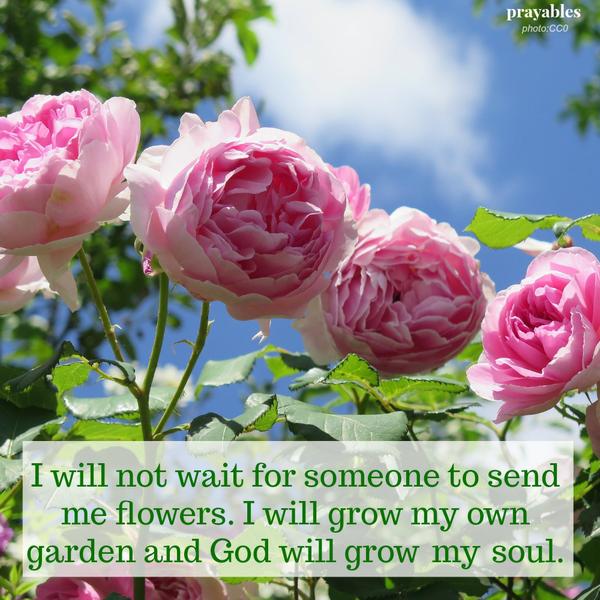 I will not wait for someone to send me flowers. I will grow my own garden and God will grow my soul.