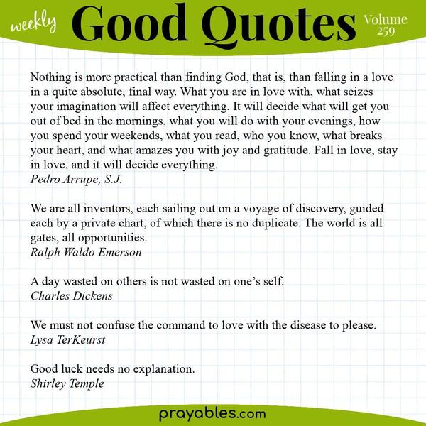 Nothing is more practical than finding God, that is, than falling in a love in a quite absolute, final way. What you are in love with, what seizes your imagination will affect
everything. It will decide what will get you out of bed in the mornings, what you will do with your evenings, how you spend your weekends, what you read, who you know, what breaks your heart, and what amazes you with joy and gratitude. Fall in love, stay in love, and it will decide everything. Pedro Arrupe, S.J.  We are all inventors, each sailing out on a voyage of discovery, guided each by a private chart, of which there is no duplicate. The world is all gates, all opportunities. Ralph Waldo
Emerson  A day wasted on others is not wasted on one’s self. Charles Dickens  We must not confuse the command to love with the disease to please. Lysa TerKeurst  Good luck needs no explanation. Shirley Temple