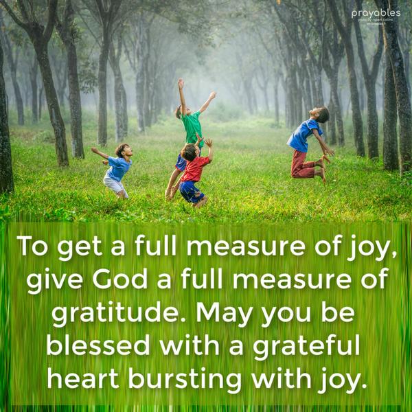 To get a full measure of joy, give God a full measure of gratitude. May you be blessed with a grateful heart bursting with joy.