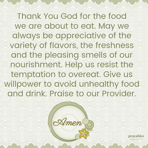 Thank You God for the food we are about to eat. May we always be appreciative of the variety of flavors, the freshness and the pleasing smells of our nourishment. Help us resist the temptation to overeat. Give us willpower to avoid
unhealthy food and drink. Praise to our Provider.