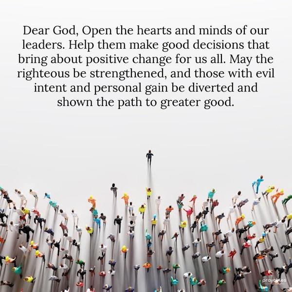 Dear God, Open the hearts and minds of our leaders. Help them make good decisions that bring about positive change for us all. May the righteous be strengthened, and those with evil intent
and personal gain be diverted and shown the path to greater good.