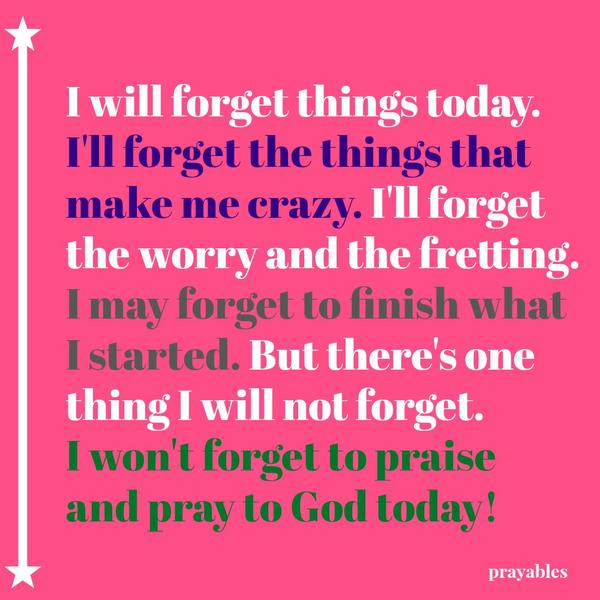 I will forget things today.  I'll forget the things that  make me crazy. I'll forget  the worry and the fretting. I may forget to finish what I started. But there's one thing I will not forget.  I won't forget to praise and pray to
God today!