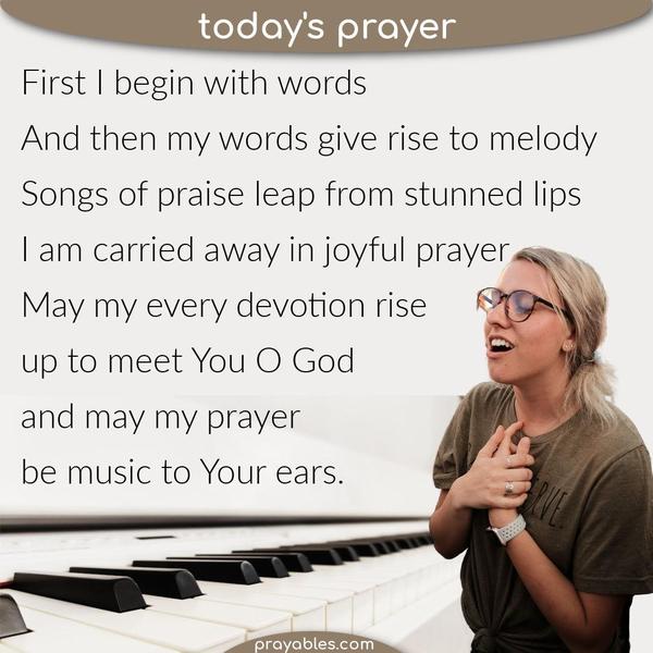 Melody of Prayer First, I begin with words. And then, my words give rise to melody. Songs of praise leap from stunned lips and I am carried
away in joyful prayer. May my every devotion rise up to meet You, O God, and may my prayer be music to Your ears.