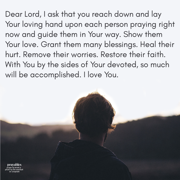 Dear Lord, I ask that you reach down and lay Your loving hand upon each person praying right now and guide them in Your way. Show them Your love. Grant them many blessings. Heal their hurt. Remove their worries. Restore their faith. With
You by the sides of Your devoted, so much will be accomplished. I love You.