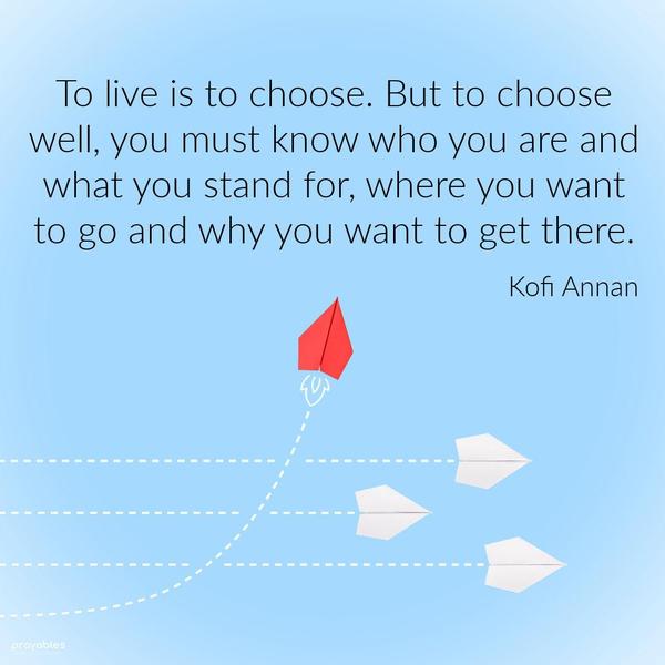 To live is to choose. But to choose well, you must know who you are and what you stand for, where you want to go and why you want to get there. Kofi Annan