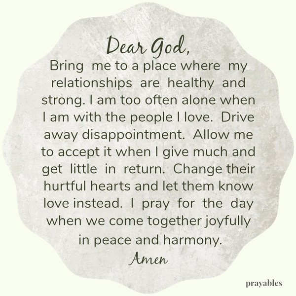 Dear God, Bring me to a place where my relationships are healthy and strong. I am too often alone when I am with the people I love. Drive away disappointment. Allow me to accept it when I give much and get little in return. Change
their hurtful hearts and let them know love instead. I pray for the day when we come together joyfully in peace and harmony. Amen