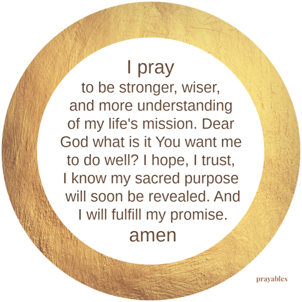 I pray to be stronger, wiser, and more understanding of my life’s mission. Dear God what is it You want me to do well? I hope, I trust, I know my sacred purpose will soon be revealed. And I will fulfill my promise. amen