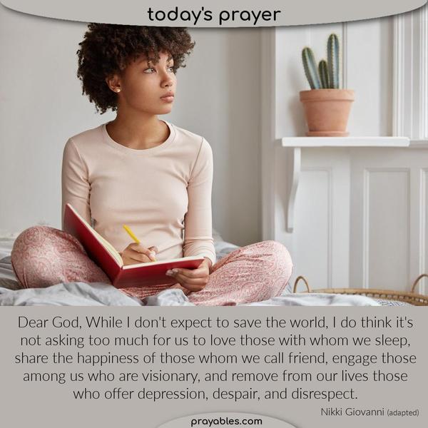 Dear God, While I don't expect to save the world, I do think it's not asking too much for us to love those with whom we sleep, share the
happiness of those whom we call friend, engage those among us who are visionary, and remove from our lives those who offer depression, despair, and disrespect. Nikki Giovanni (adapted)