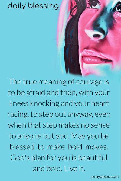 The true meaning of courage is to be afraid and then, with your knees knocking and your heart racing, to step out anyway, even when that step makes no sense to anyone but you. May you be blessed to make bold moves. God's plan for you is beautiful and bold. Live it.