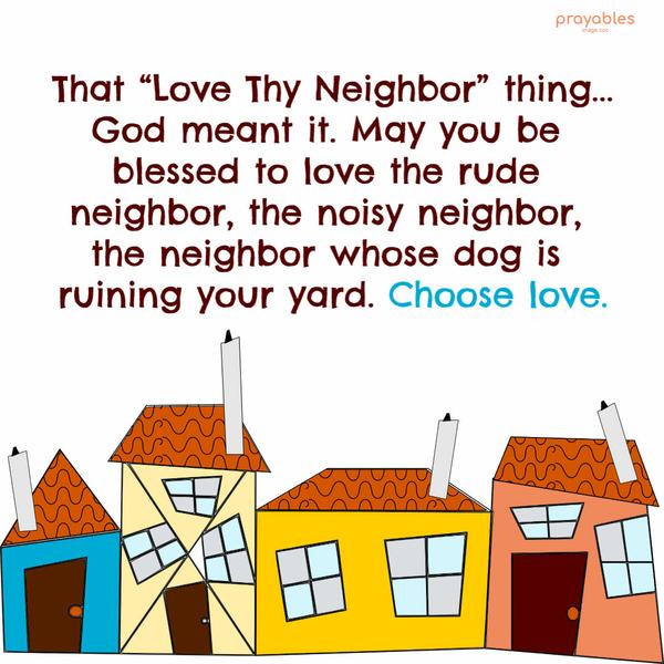 That “Love Thy Neighbor” thing…God meant it. May you be blessed to love the rude neighbor, the noisy neighbor, the neighbor whose dog is ruining your yard. Choose love.